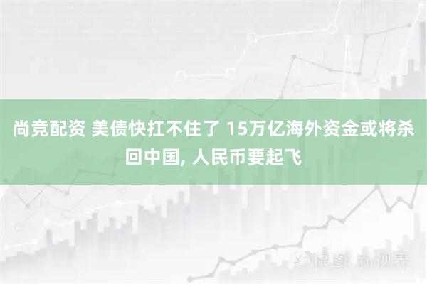 尚竞配资 美债快扛不住了 15万亿海外资金或将杀回中国, 人民币要起飞