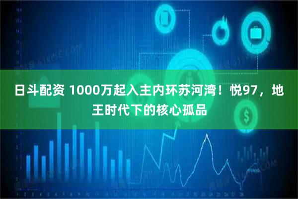 日斗配资 1000万起入主内环苏河湾！悦97，地王时代下的核心孤品