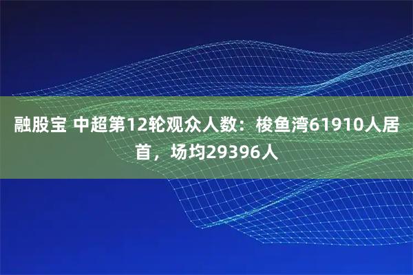 融股宝 中超第12轮观众人数：梭鱼湾61910人居首，场均29396人