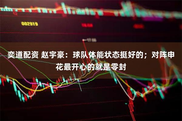 奕道配资 赵宇豪：球队体能状态挺好的；对阵申花最开心的就是零封