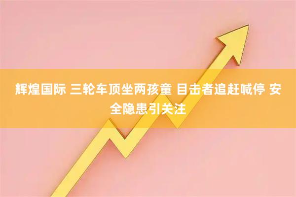 辉煌国际 三轮车顶坐两孩童 目击者追赶喊停 安全隐患引关注