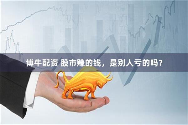 博牛配资 股市赚的钱，是别人亏的吗？