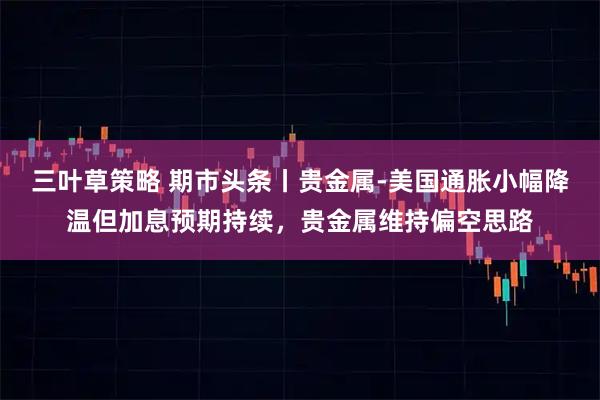 三叶草策略 期市头条丨贵金属-美国通胀小幅降温但加息预期持续，贵金属维持偏空思路