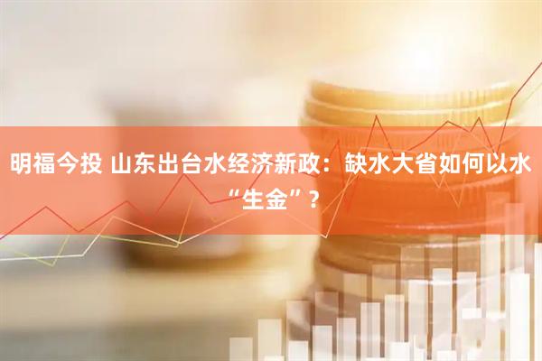 明福今投 山东出台水经济新政：缺水大省如何以水“生金”？