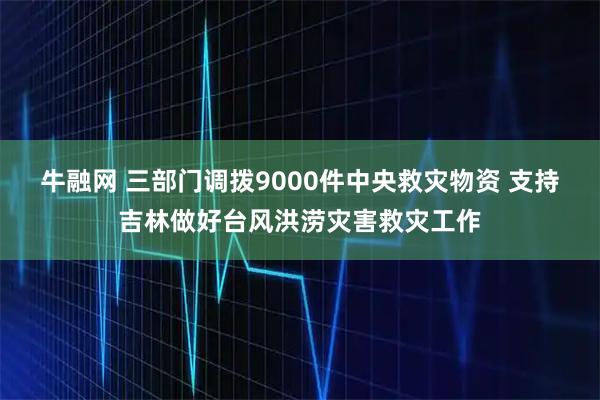 牛融网 三部门调拨9000件中央救灾物资 支持吉林做好台风洪涝灾害救灾工作