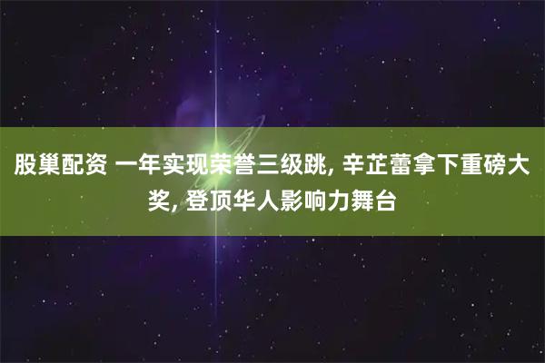 股巢配资 一年实现荣誉三级跳, 辛芷蕾拿下重磅大奖, 登顶华人影响力舞台