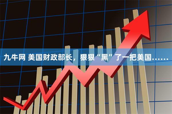 九牛网 美国财政部长，狠狠“黑”了一把美国……
