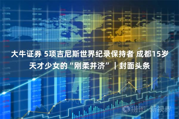 大牛证券 5项吉尼斯世界纪录保持者 成都15岁天才少女的“刚柔并济”｜封面头条